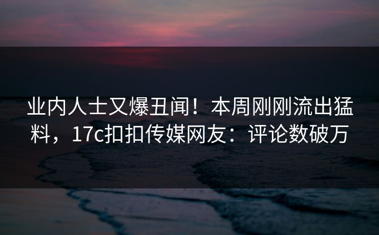 业内人士又爆丑闻！本周刚刚流出猛料，17c扣扣传媒网友：评论数破万