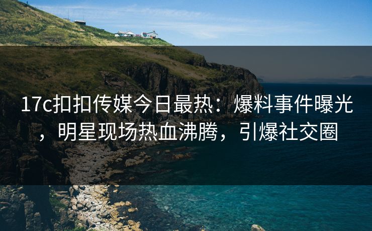 17c扣扣传媒今日最热：爆料事件曝光，明星现场热血沸腾，引爆社交圈