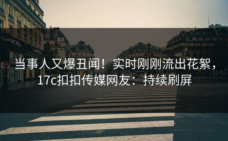 当事人又爆丑闻！实时刚刚流出花絮，17c扣扣传媒网友：持续刷屏