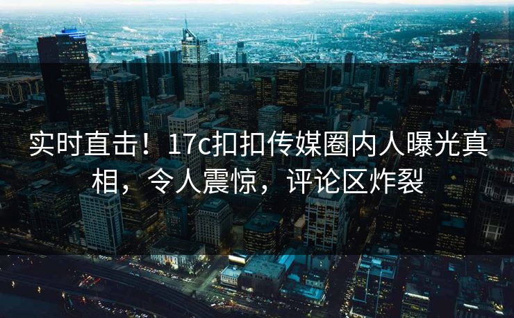 实时直击！17c扣扣传媒圈内人曝光真相，令人震惊，评论区炸裂