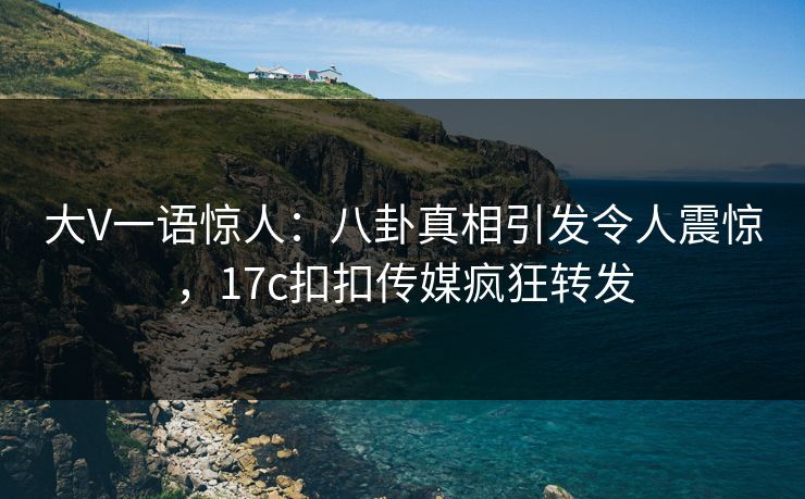 大V一语惊人：八卦真相引发令人震惊，17c扣扣传媒疯狂转发