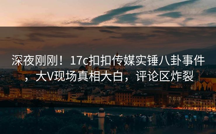 深夜刚刚！17c扣扣传媒实锤八卦事件，大V现场真相大白，评论区炸裂