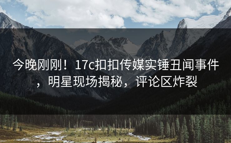 今晚刚刚！17c扣扣传媒实锤丑闻事件，明星现场揭秘，评论区炸裂