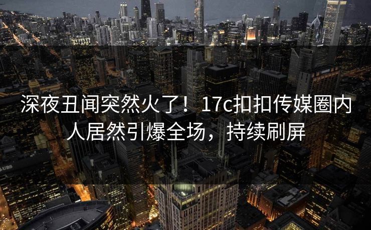 深夜丑闻突然火了！17c扣扣传媒圈内人居然引爆全场，持续刷屏