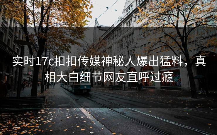 实时17c扣扣传媒神秘人爆出猛料，真相大白细节网友直呼过瘾