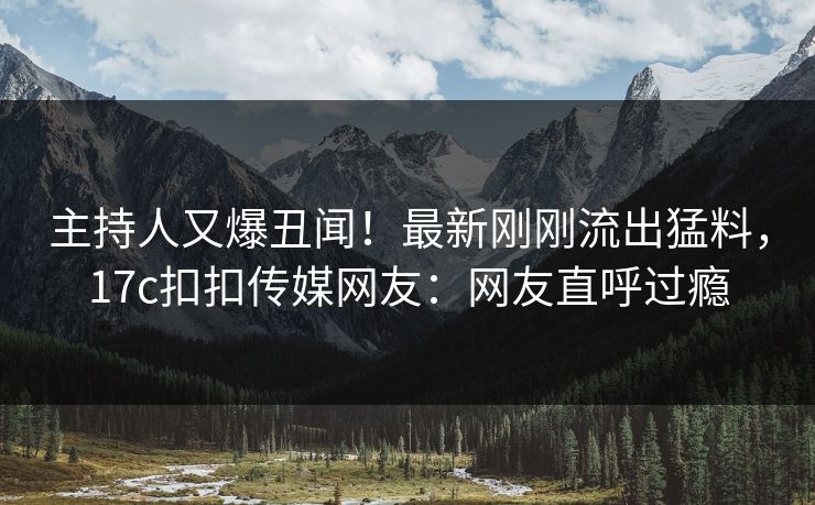 主持人又爆丑闻！最新刚刚流出猛料，17c扣扣传媒网友：网友直呼过瘾