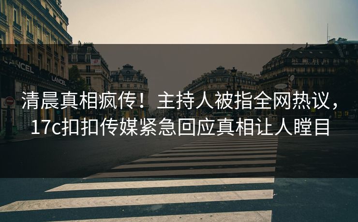 清晨真相疯传！主持人被指全网热议，17c扣扣传媒紧急回应真相让人瞠目