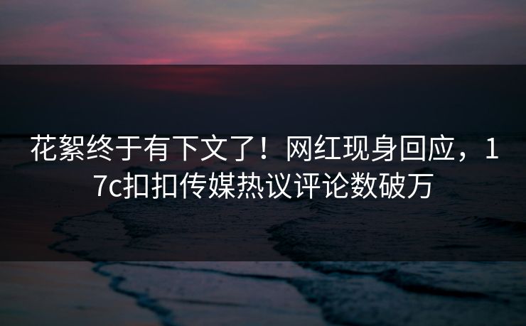 花絮终于有下文了！网红现身回应，17c扣扣传媒热议评论数破万