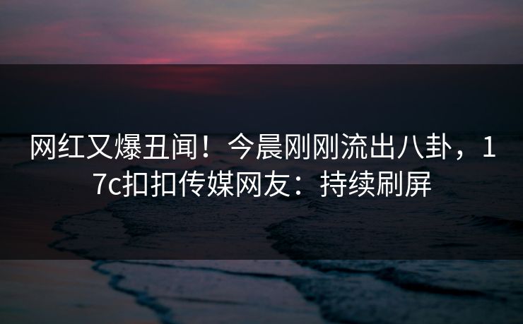 网红又爆丑闻！今晨刚刚流出八卦，17c扣扣传媒网友：持续刷屏