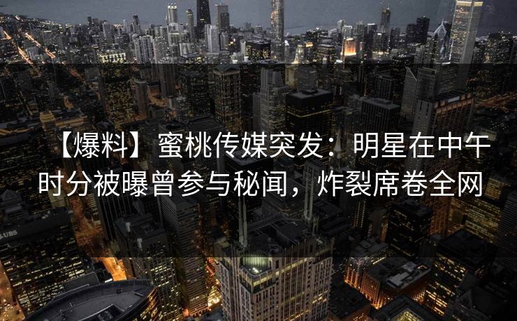 【爆料】蜜桃传媒突发：明星在中午时分被曝曾参与秘闻，炸裂席卷全网