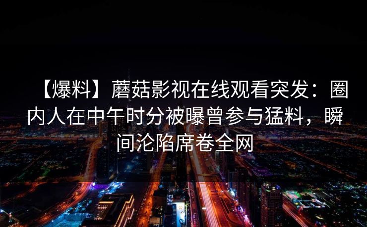 【爆料】蘑菇影视在线观看突发：圈内人在中午时分被曝曾参与猛料，瞬间沦陷席卷全网