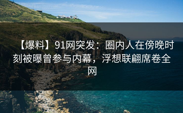 【爆料】91网突发：圈内人在傍晚时刻被曝曾参与内幕，浮想联翩席卷全网