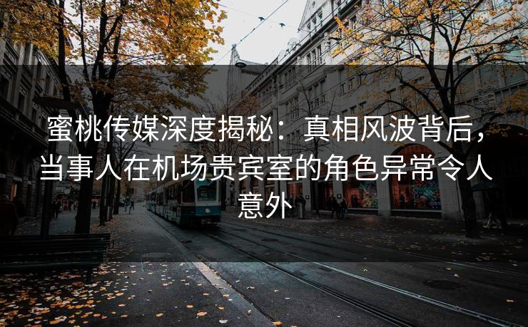 蜜桃传媒深度揭秘：真相风波背后，当事人在机场贵宾室的角色异常令人意外