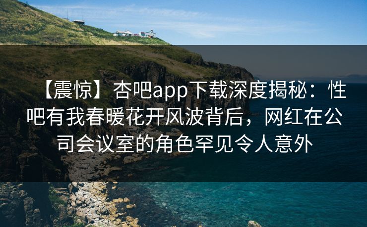 【震惊】杏吧app下载深度揭秘：性吧有我春暖花开风波背后，网红在公司会议室的角色罕见令人意外
