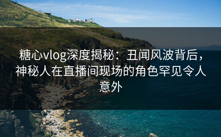 糖心vlog深度揭秘：丑闻风波背后，神秘人在直播间现场的角色罕见令人意外