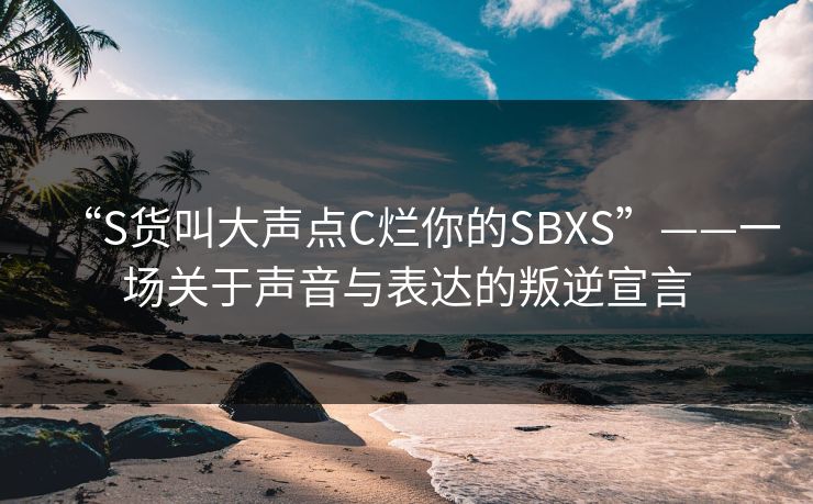 “S货叫大声点C烂你的SBXS”——一场关于声音与表达的叛逆宣言