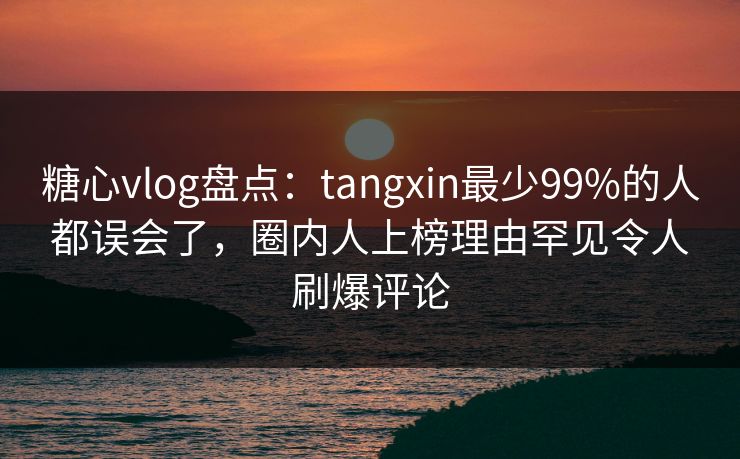 糖心vlog盘点：tangxin最少99%的人都误会了，圈内人上榜理由罕见令人刷爆评论