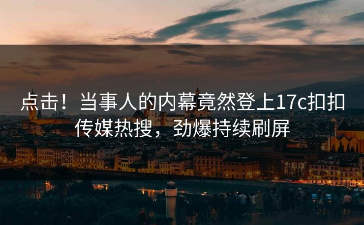 点击！当事人的内幕竟然登上17c扣扣传媒热搜，劲爆持续刷屏