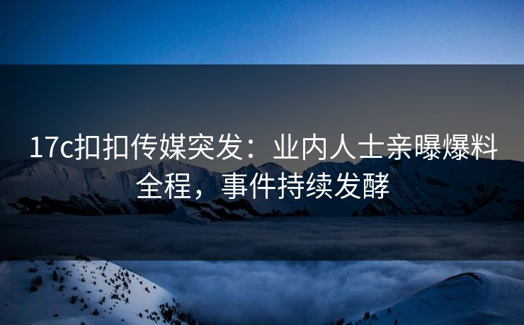 17c扣扣传媒突发：业内人士亲曝爆料全程，事件持续发酵