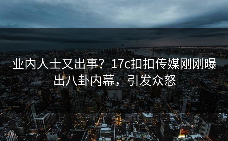 业内人士又出事？17c扣扣传媒刚刚曝出八卦内幕，引发众怒