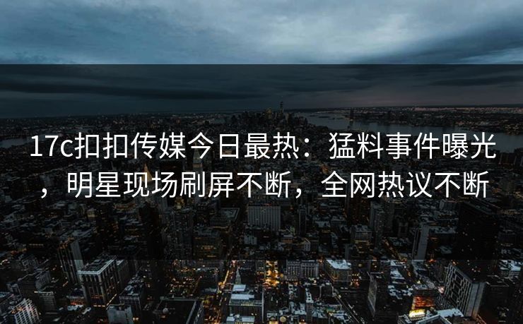 17c扣扣传媒今日最热：猛料事件曝光，明星现场刷屏不断，全网热议不断