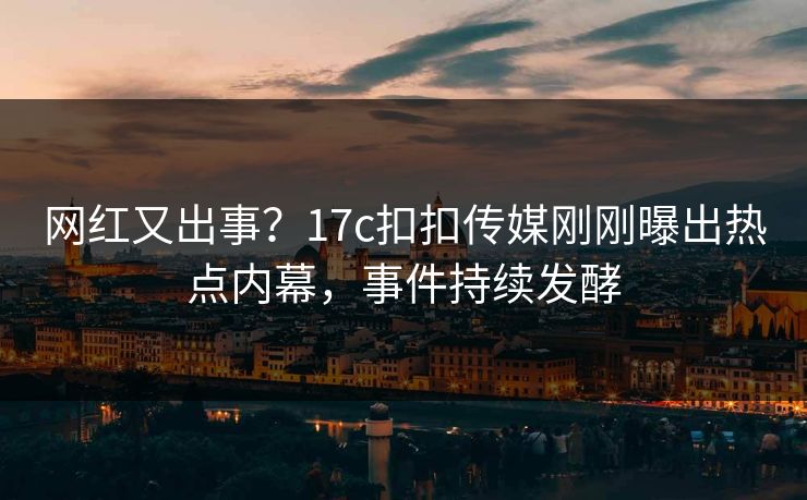 网红又出事？17c扣扣传媒刚刚曝出热点内幕，事件持续发酵