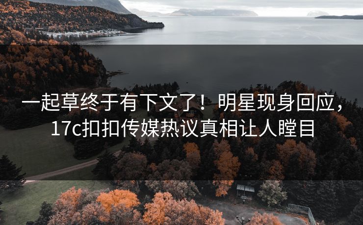 一起草终于有下文了！明星现身回应，17c扣扣传媒热议真相让人瞠目