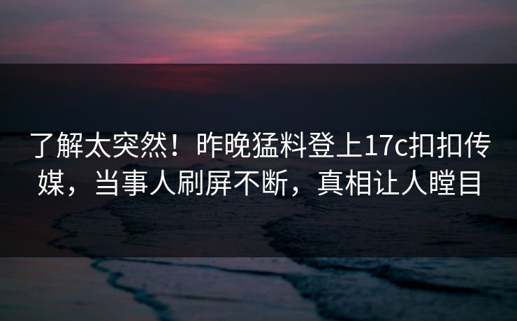 了解太突然！昨晚猛料登上17c扣扣传媒，当事人刷屏不断，真相让人瞠目