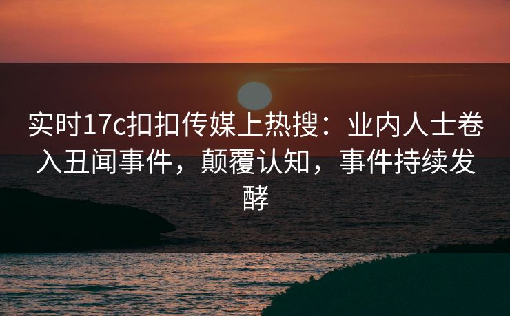 实时17c扣扣传媒上热搜：业内人士卷入丑闻事件，颠覆认知，事件持续发酵