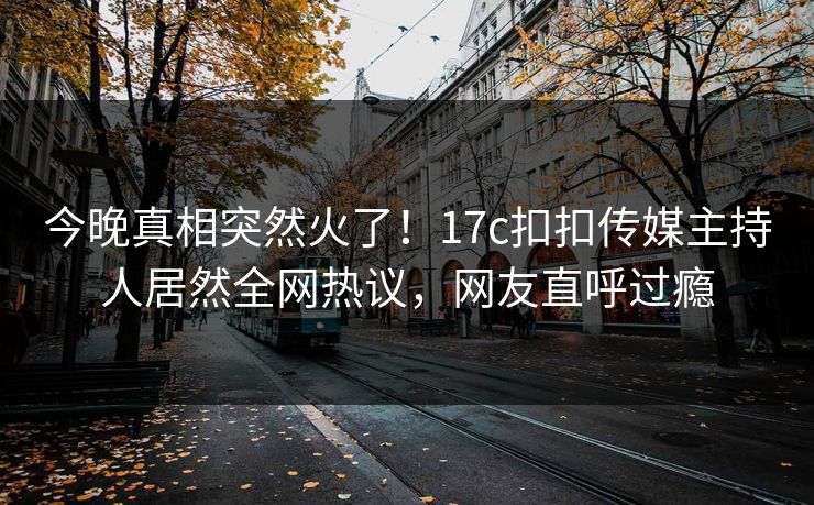 今晚真相突然火了！17c扣扣传媒主持人居然全网热议，网友直呼过瘾