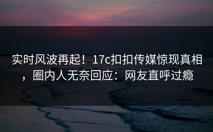 实时风波再起！17c扣扣传媒惊现真相，圈内人无奈回应：网友直呼过瘾