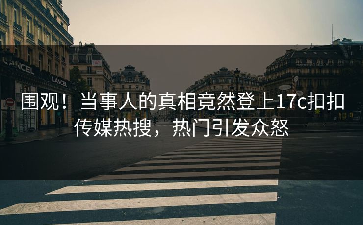 围观！当事人的真相竟然登上17c扣扣传媒热搜，热门引发众怒