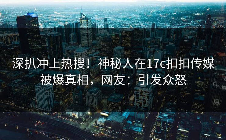 深扒冲上热搜！神秘人在17c扣扣传媒被爆真相，网友：引发众怒