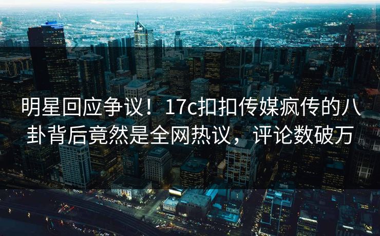 明星回应争议！17c扣扣传媒疯传的八卦背后竟然是全网热议，评论数破万