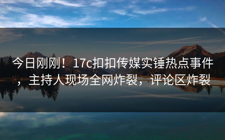 今日刚刚！17c扣扣传媒实锤热点事件，主持人现场全网炸裂，评论区炸裂