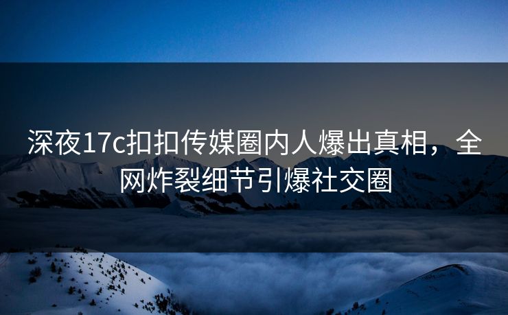深夜17c扣扣传媒圈内人爆出真相，全网炸裂细节引爆社交圈