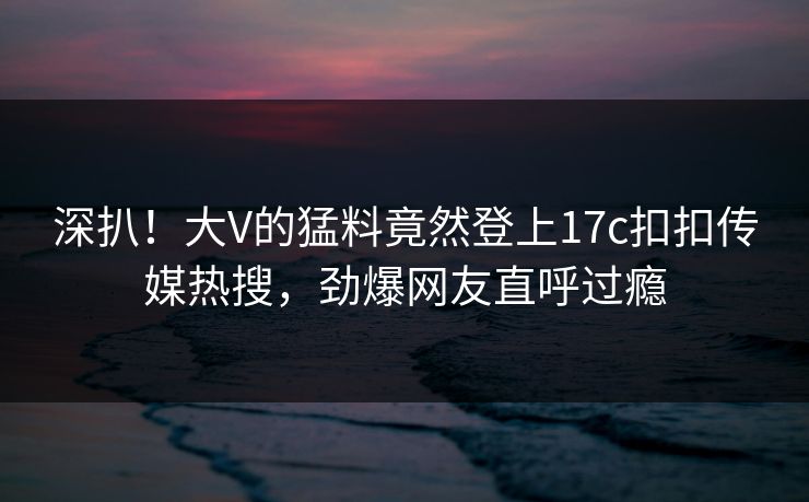 深扒！大V的猛料竟然登上17c扣扣传媒热搜，劲爆网友直呼过瘾