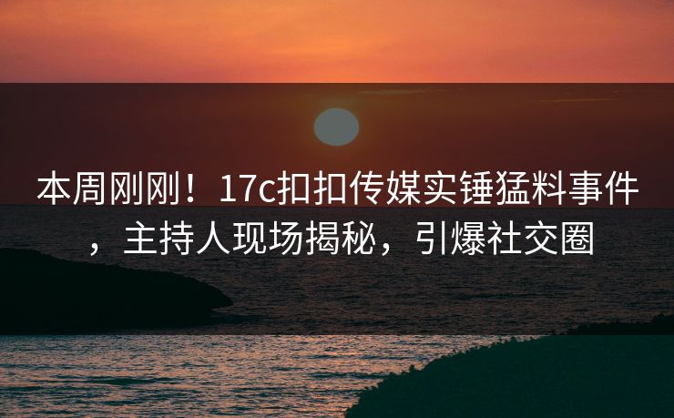 本周刚刚！17c扣扣传媒实锤猛料事件，主持人现场揭秘，引爆社交圈
