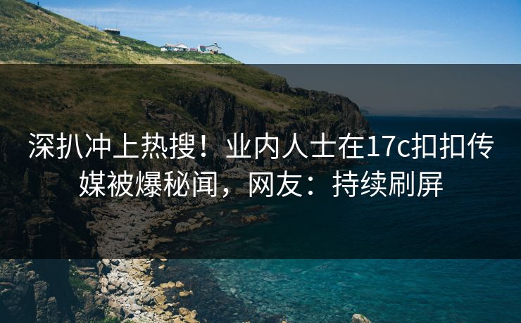 深扒冲上热搜！业内人士在17c扣扣传媒被爆秘闻，网友：持续刷屏