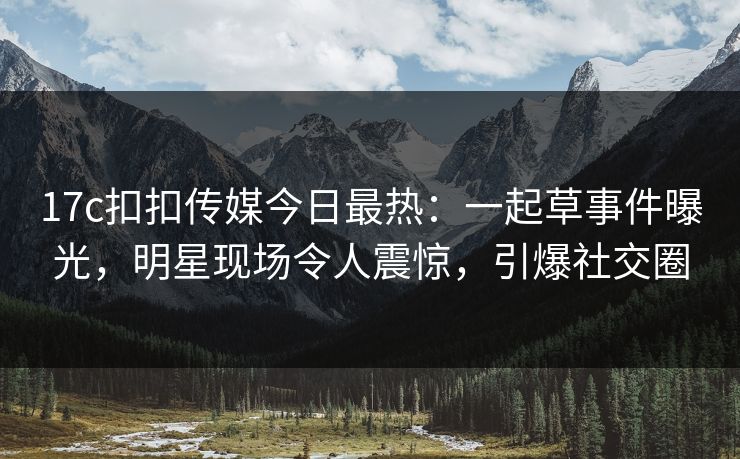17c扣扣传媒今日最热：一起草事件曝光，明星现场令人震惊，引爆社交圈