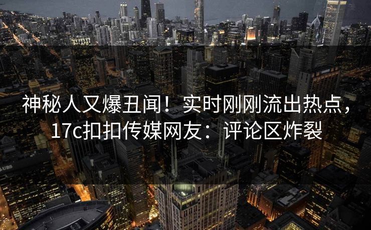 神秘人又爆丑闻！实时刚刚流出热点，17c扣扣传媒网友：评论区炸裂