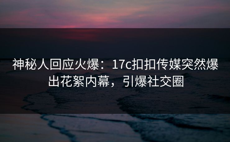 神秘人回应火爆：17c扣扣传媒突然爆出花絮内幕，引爆社交圈