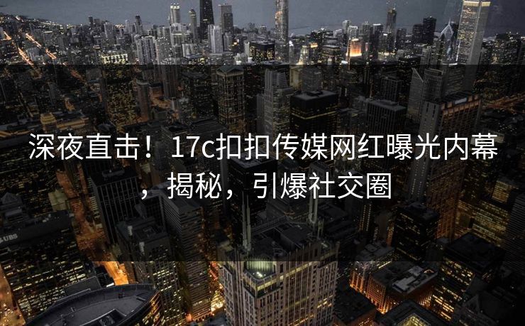 深夜直击！17c扣扣传媒网红曝光内幕，揭秘，引爆社交圈
