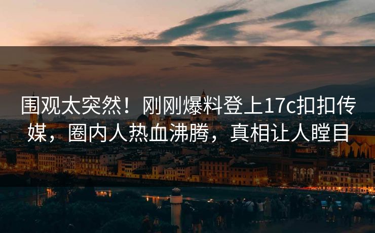 围观太突然！刚刚爆料登上17c扣扣传媒，圈内人热血沸腾，真相让人瞠目