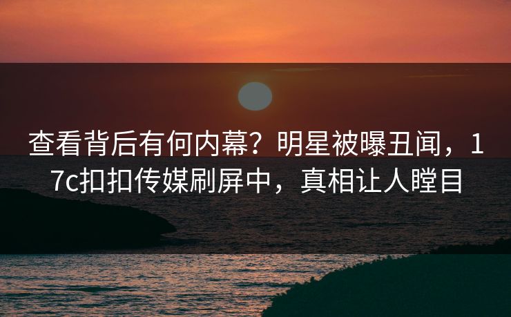 查看背后有何内幕？明星被曝丑闻，17c扣扣传媒刷屏中，真相让人瞠目
