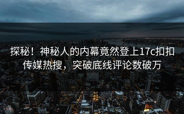 探秘！神秘人的内幕竟然登上17c扣扣传媒热搜，突破底线评论数破万