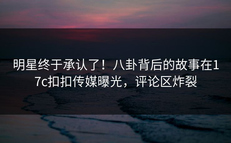 明星终于承认了！八卦背后的故事在17c扣扣传媒曝光，评论区炸裂