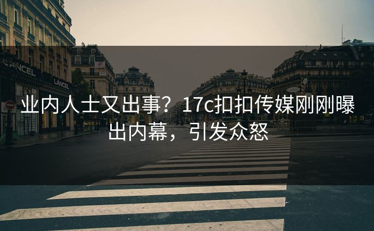 业内人士又出事？17c扣扣传媒刚刚曝出内幕，引发众怒