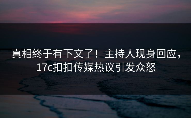 真相终于有下文了！主持人现身回应，17c扣扣传媒热议引发众怒