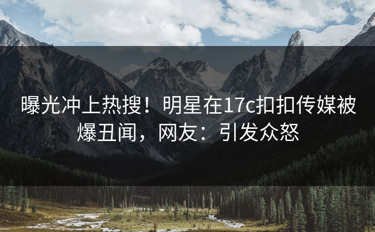 曝光冲上热搜！明星在17c扣扣传媒被爆丑闻，网友：引发众怒